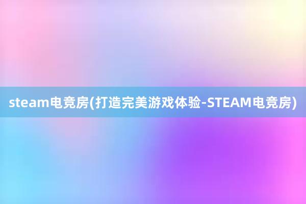 steam电竞房(打造完美游戏体验-STEAM电竞房)