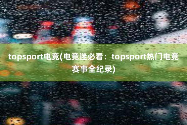 topsport电竞(电竞迷必看：topsport热门电竞赛事全纪录)