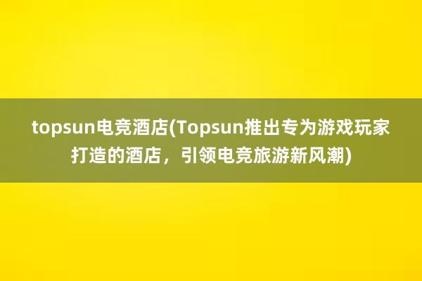 topsun电竞酒店(Topsun推出专为游戏玩家打造的酒店，引领电竞旅游新风潮)
