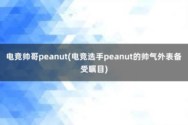 电竞帅哥peanut(电竞选手peanut的帅气外表备受瞩目)